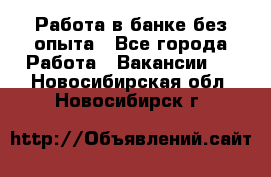 Работа в банке без опыта - Все города Работа » Вакансии   . Новосибирская обл.,Новосибирск г.